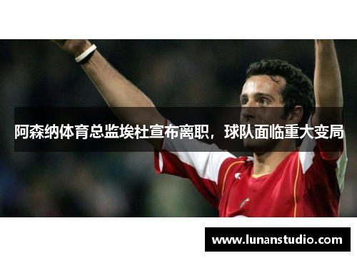 阿森纳体育总监埃杜宣布离职,球队面临重大变局 阿森纳体育总监埃杜宣布离职,球队面临重大变局