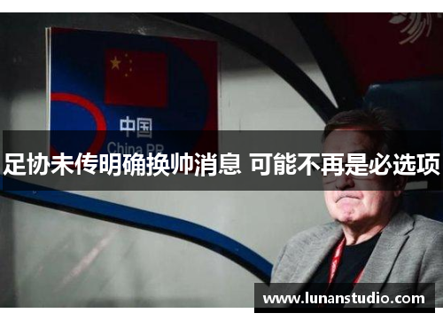 足协未传明确换帅消息 可能不再是必选项 足协未传明确换帅消息 可能不再是必选项