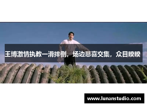 王博激情执教一滑摔倒,场边悲喜交集,众目睽睽 王博激情执教一滑摔倒,场边悲喜交集,众目睽睽